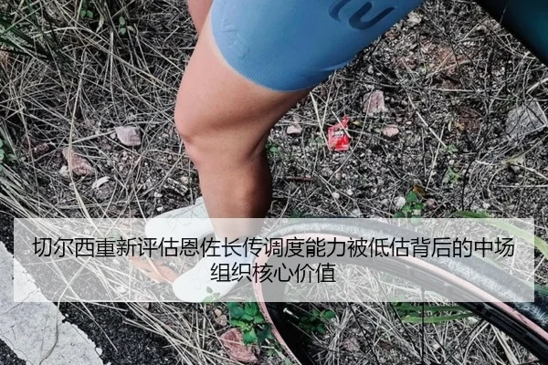 切尔西重新评估恩佐长传调度能力被低估背后的中场组织核心价值