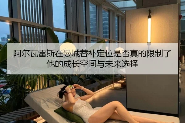 阿尔瓦雷斯在曼城替补定位是否真的限制了他的成长空间与未来选择