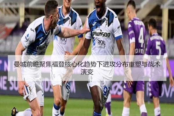 曼城前瞻聚焦福登核心化趋势下进攻分布重塑与战术演变