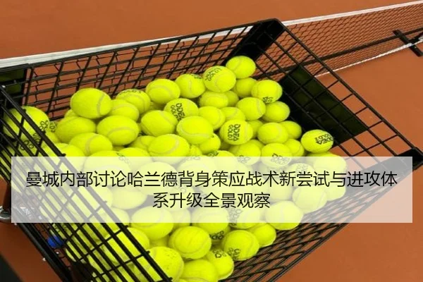 曼城内部讨论哈兰德背身策应战术新尝试与进攻体系升级全景观察