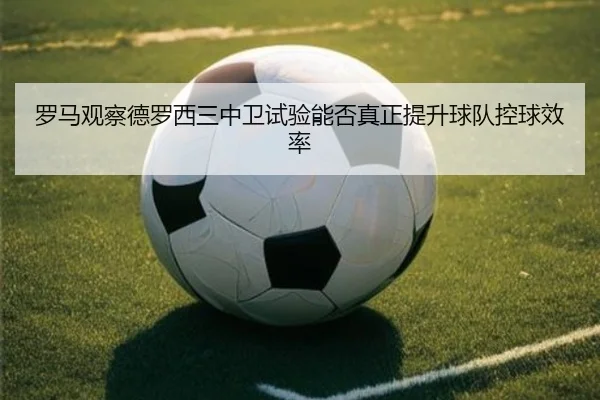 罗马观察德罗西三中卫试验能否真正提升球队控球效率