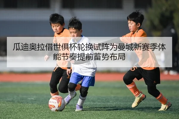 瓜迪奥拉借世俱杯轮换试阵为曼城新赛季体能节奏提前蓄势布局