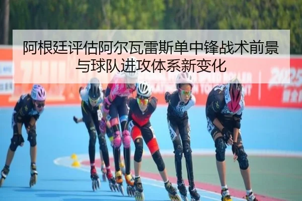阿根廷评估阿尔瓦雷斯单中锋战术前景与球队进攻体系新变化