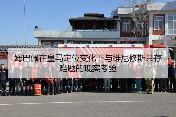 姆巴佩在皇马定位变化下与维尼修斯共存难题的现实考验