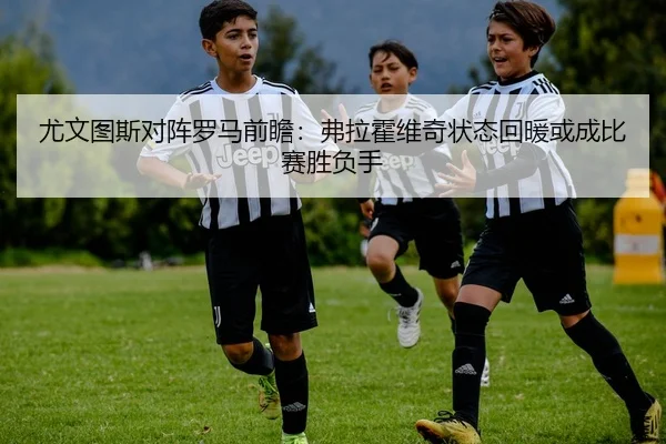 尤文图斯对阵罗马前瞻：弗拉霍维奇状态回暖或成比赛胜负手