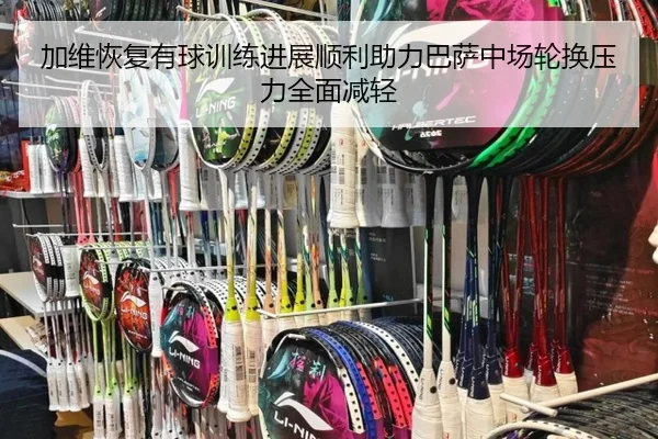 加维恢复有球训练进展顺利助力巴萨中场轮换压力全面减轻